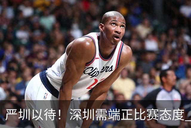 严圳以待！深圳需端正比赛态度 全力冲击连胜强敌山西