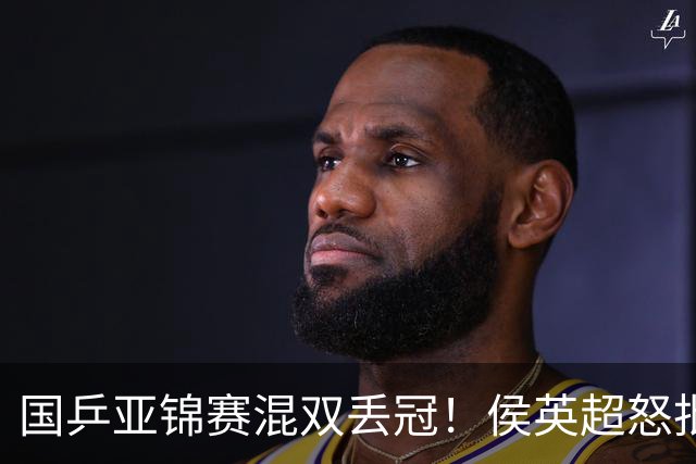 国乒亚锦赛混双丢冠！侯英超怒批黄友政陈熠：输在没有胆量 输在人上