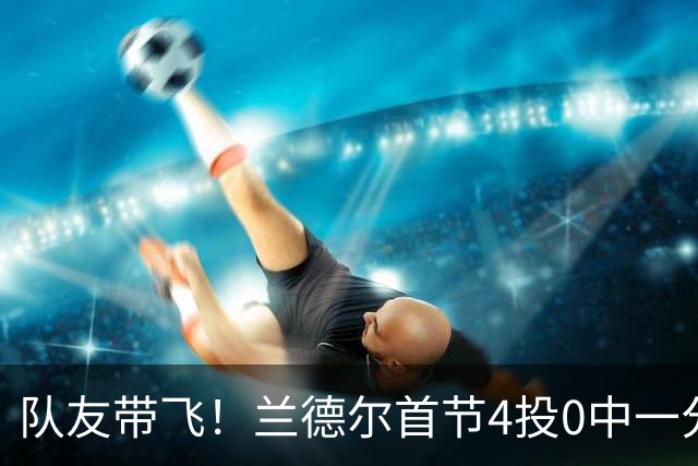 队友带飞！兰德尔首节4投0中一分未得 正负值+8