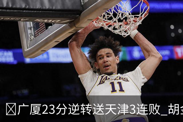 🏀广厦23分逆转送天津3连败 胡金秋21+7 威尔斯26+6 蒋祺禹23分