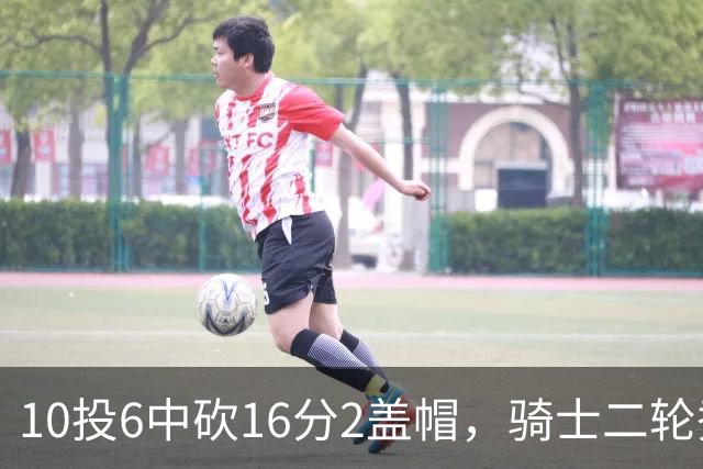 10投6中砍16分2盖帽，骑士二轮秀首秀拿到比赛用球