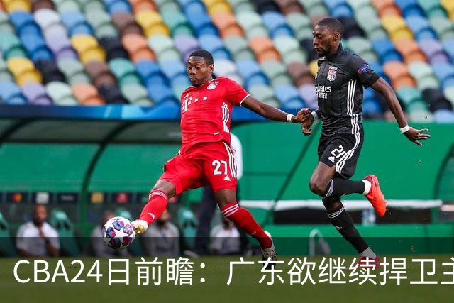 CBA24日前瞻：广东欲继续捍卫主场 邹阳状态火热率队挑战卫冕冠军
