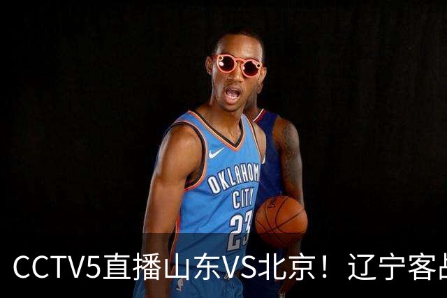 CCTV5直播山东VS北京！辽宁客战广厦，京辽冲5连胜，CBA第五轮7场比赛率先前瞻